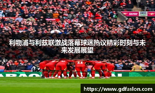 利物浦与利兹联激战落幕球迷热议精彩时刻与未来发展展望
